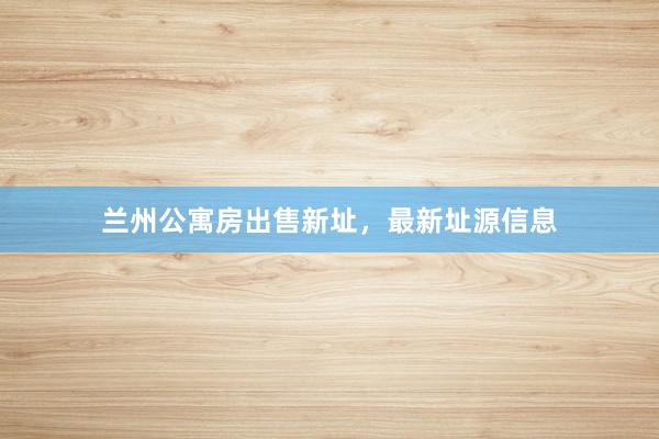 兰州公寓房出售新址，最新址源信息