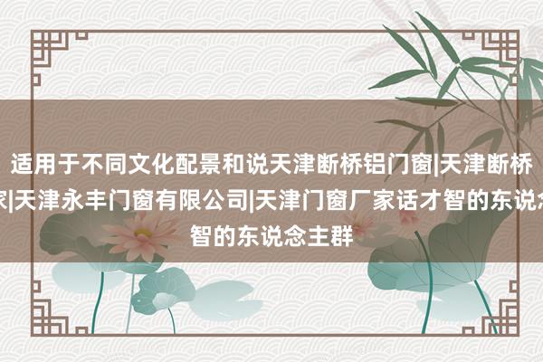 适用于不同文化配景和说天津断桥铝门窗|天津断桥铝厂家|天津永丰门窗有限公司|天津门窗厂家话才智的东说念主群